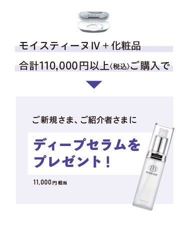 モイスティーヌIV+化粧品 合計110,000円以上〈税込〉ご購入でご新規さま、ご紹介者さまにディープセラムをプレゼント! 11,000円相当