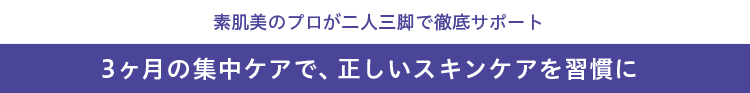 素肌美のプロが二人三脚で徹底サポート 3ヶ月の集中ケアで、正しいスキンケアを習慣に
