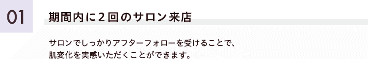 ご紹介キャンペー01 期間内に2回のサロン来店 サロンでしっかりアフターフォローを受けることで、肌変化を実感いただくことができます。