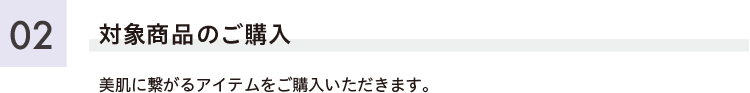 対象商品のご購入 美肌に繋がるアイテムをご購入いただきます。
