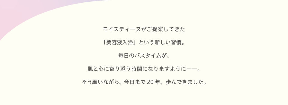 モイスティーヌがご提案してきた「美容液入浴」という新しい習慣。毎日のバスタイムが、肌と心に寄り添う時間になりますように。そう願いながら、今日まで20年、歩んできました。