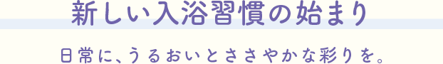 新しい入浴習慣の始まり。日常に、うるおいとささやかな彩りを。