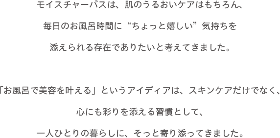 モイスチャーバスは、肌のうるおいケアはもちろん、毎日のお風呂時間に“ちよっと嬉しい”気持ちを添えられる存在でありたいと考えてきました。