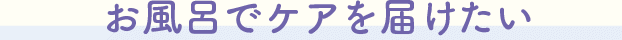 お風呂でケアを届けたい