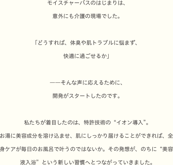モイスチャーバスのはじまりは、意外にも介護の現場でした。「どうすれば、体臭や肌トラブルに悩まず、快適に過ごせるか」ーーそんな声に応えるために、開発がスタートしたのです。
