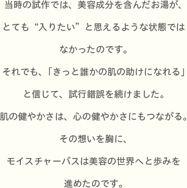 当時の試作では、美容成分を含んだお湯が、とても“入りたい”と思えるような状態ではなかったのです。それでも、「きっと誰かの肌の助けになれる」と信じて、試行錯誤を続けました。肌の健やかさは、心の健やかさにもつながる。その想いを胸に、モイスチャーバスは美容の世界へと歩みを進めたのです。