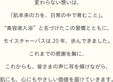 変わらない想いは、「肌本来の力を、日常の中で育むこと」。“美容液入浴”と名づけたこの習慣とともに、モイスチャーバスは20年、歩んできました。これまでの感謝を胸に、これからも、皆さまの声に耳を傾けながら、肌にも、心にもやさしい価値を届けていきます。