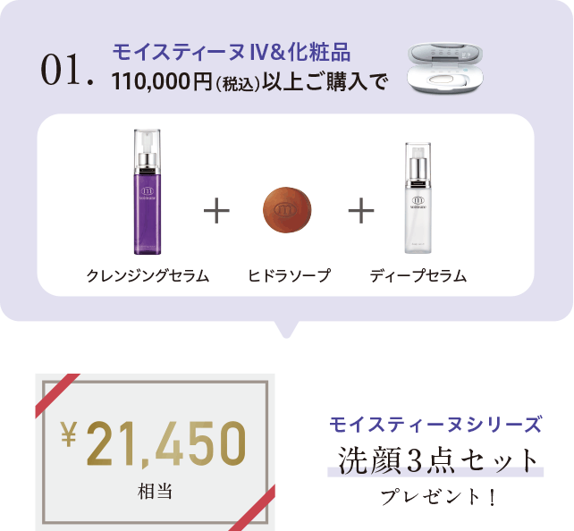 01. モイスティーヌIV＆化粧品 110,000円（税込）以上ご購入でモイスティーヌシリーズ洗顔3点セットプレゼント！