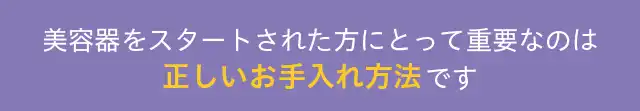 美容器をスタートされた方にとって重要なのは正しいお手入れ方法です