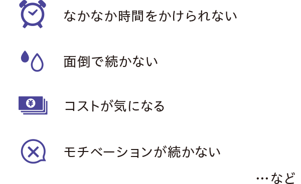 なかなか時間をかけられない・面倒で続かない・コストが気になる・モチベーションが続かない…など