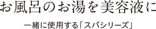 お風呂のお湯を美容液に　一緒に使用するスパシリーズ（合成香料・合成色素不使用）