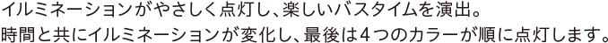 イルミネーションがやさしく点灯し、楽しいバスタイムを演出。時間と共にイルミネーションが変化し、最後は4つのカラーが順に点灯します。