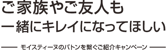 ご家族やご友人も一緒にキレイになってほしい―モイスティーヌのバトンを繋ぐご紹介キャンペーン―