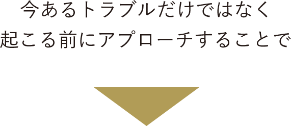 今あるトラブルだけでなく起こる前にアプローチすることで