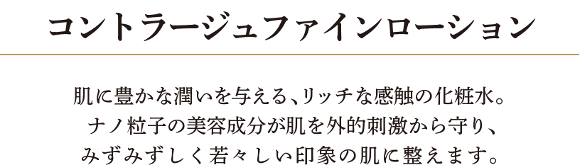コントラージュファインローション 肌に豊かな潤いを与える、リッチな感触の化粧水。ナノ粒子の美容成分が肌を外的刺激から守り、みずみずしく若々しい印象の肌に整えます。