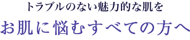 トラブルのない魅力的な素肌をお肌に悩むすべての方へ