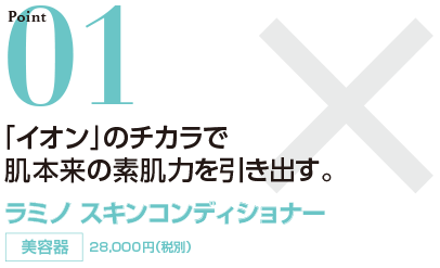 Point01 イオンのチカラで肌本来の素肌力を引き出す。 ラミノスキンコンディショナー 美容器 28,000円（税別）