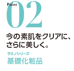 ポイント02 今の素肌をクリアに、さらに美しく。 ラミノシリーズ 基礎化粧品
