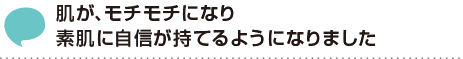 肌が、モチモチになり素肌に自信が持てるようになりました。