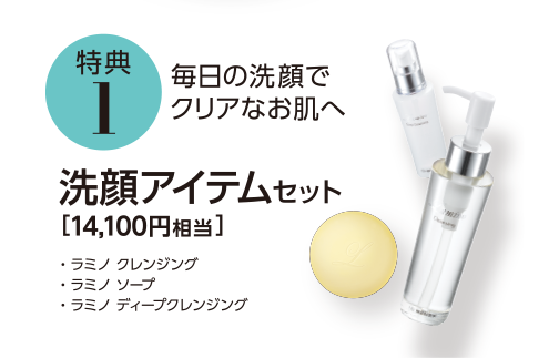 特典1 毎日の洗顔でクリアなお肌へ 洗顔アイテムセット [14,100円相当] ・ラミノ クレンジング　・ラミノ ソープ　・ラミノ ディープクレンジング