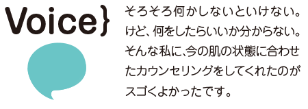 そろそろ何かしないといけない。けど、何をしたらいいか分からない。そんな私に、今の肌の状態に合わせたカウンセリングをしてくれたのがスゴくよかったです。