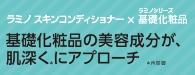 ラミノ スキンコンディショナー×基礎化粧品 ラミノシリーズ 基礎化粧品の美容成分が、肌深く※にアプローチ ※角質層