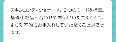 スキンコンディショナーは、3つのモードを搭載。基礎化粧品と合わせてお使いいただくことで、より効率的にお手入れしていただくことができます。